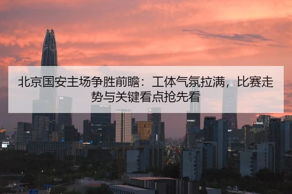 北京国安主场争胜前瞻：工体气氛拉满，比赛走势与关键看点抢先看 - MK Sports